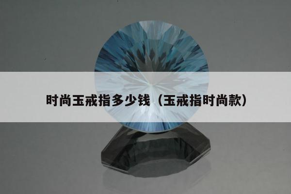 时尚玉戒指多少钱（玉戒指时尚款）