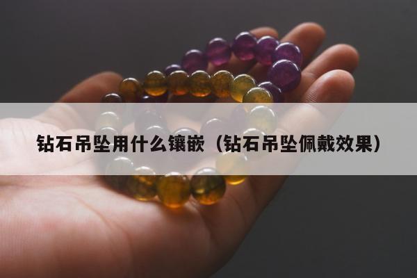 钻石吊坠用什么镶嵌（钻石吊坠佩戴效果）