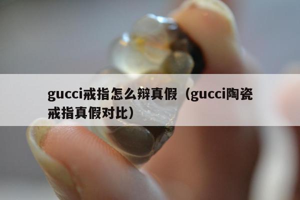 gucci戒指怎么辩真假（gucci陶瓷戒指真假对比）