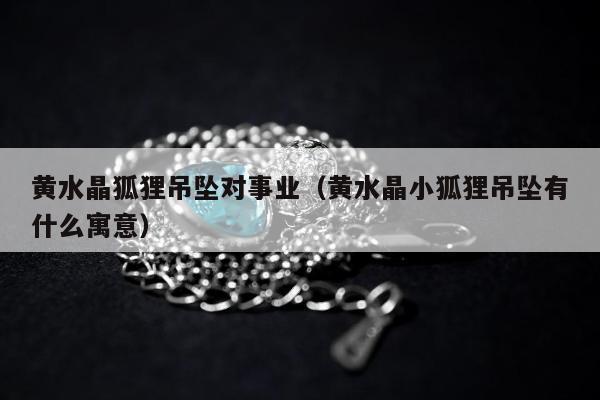 黄水晶狐狸吊坠对事业（黄水晶小狐狸吊坠有什么寓意）