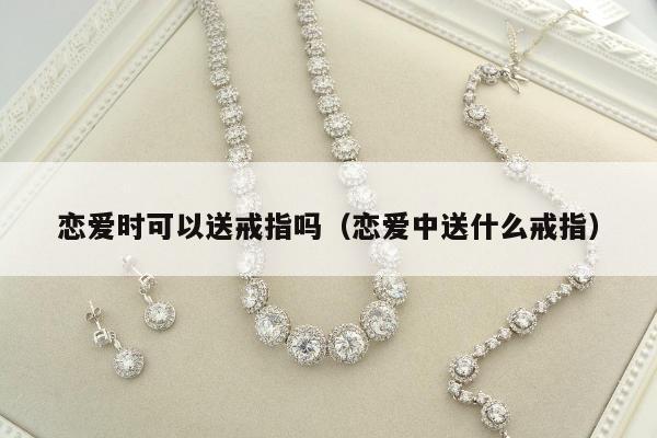 恋爱时可以送戒指吗（恋爱中送什么戒指）