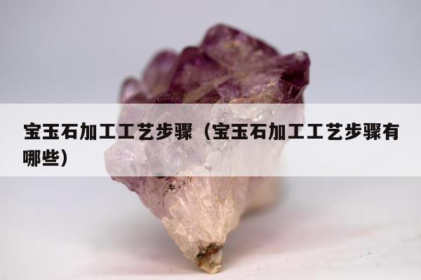 宝玉石加工工艺步骤（宝玉石加工工艺步骤有哪些）
