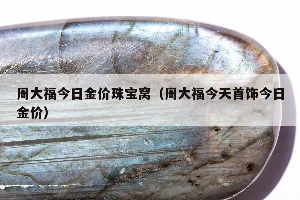 周大福今日金价珠宝窝（周大福今天首饰今日金价）
