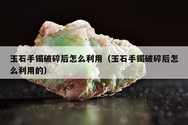 玉石手镯破碎后怎么利用（玉石手镯破碎后怎么利用的）