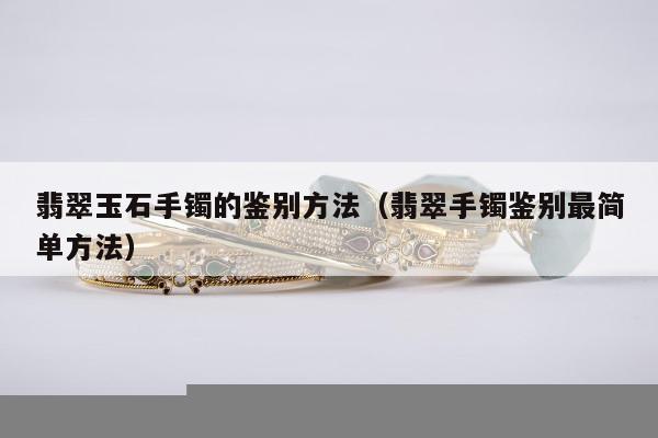 翡翠玉石手镯的鉴别方法（翡翠手镯鉴别最简单方法）