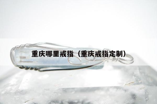 重庆哪里戒指（重庆戒指定制）