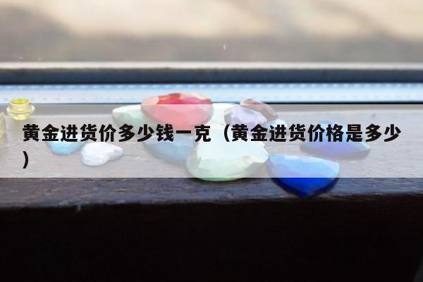 黄金进货价多少钱一克（黄金进货价格是多少）