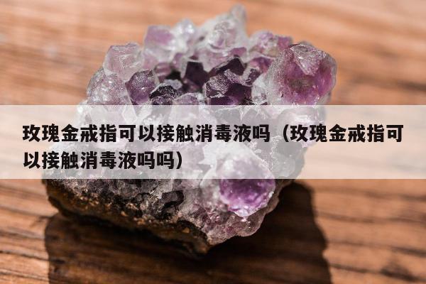 玫瑰金戒指可以接触消毒液吗（玫瑰金戒指可以接触消毒液吗吗）