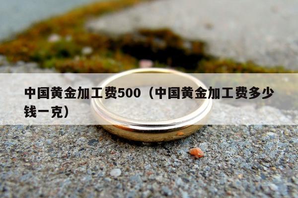 中国黄金加工费500（中国黄金加工费多少钱一克）