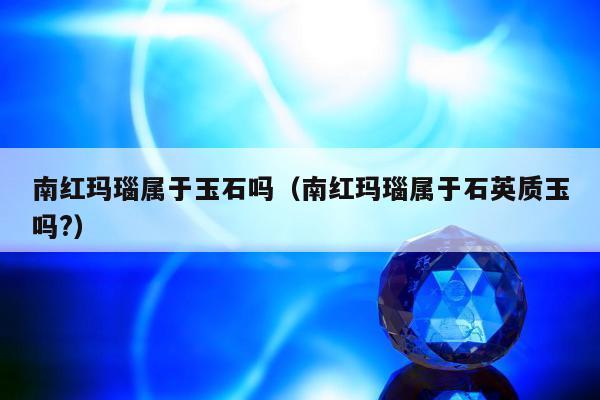 南红玛瑙属于玉石吗（南红玛瑙属于石英质玉吗?）