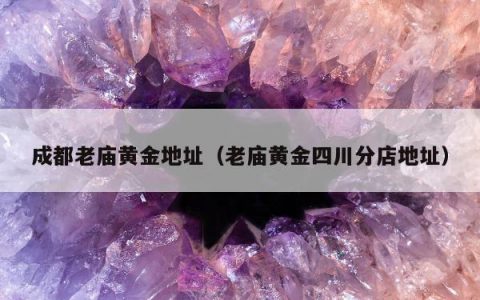 成都老庙黄金地址（老庙黄金四川分店地址）