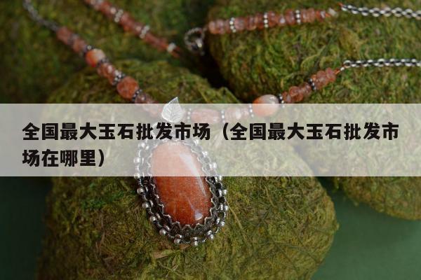 全国最大玉石批发市场（全国最大玉石批发市场在哪里）