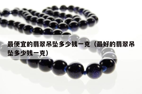 最便宜的翡翠吊坠多少钱一克（最好的翡翠吊坠多少钱一克）
