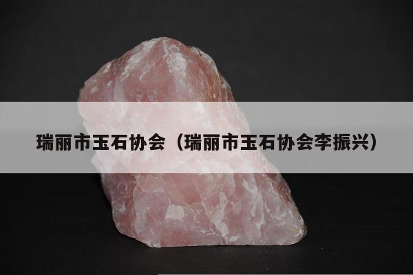 瑞丽市玉石协会（瑞丽市玉石协会李振兴）