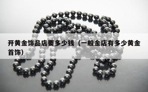 开黄金饰品店要多少钱（一般金店有多少黄金首饰）