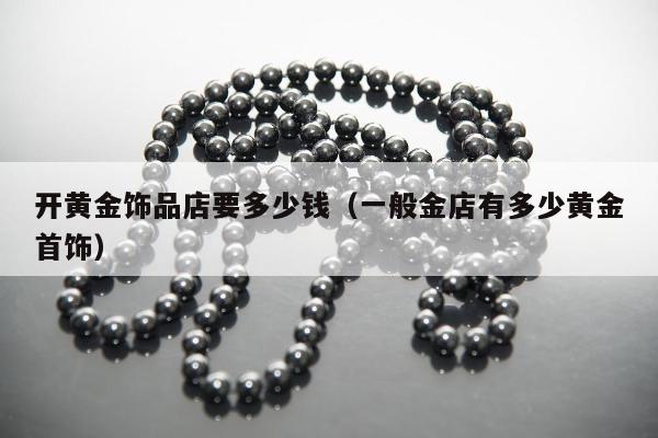 开黄金饰品店要多少钱（一般金店有多少黄金首饰）