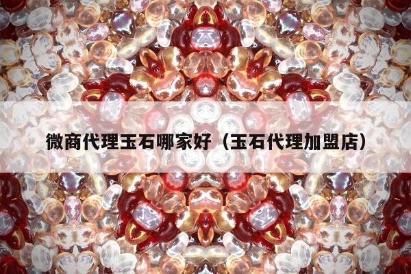 微商代理玉石哪家好（玉石代理加盟店）