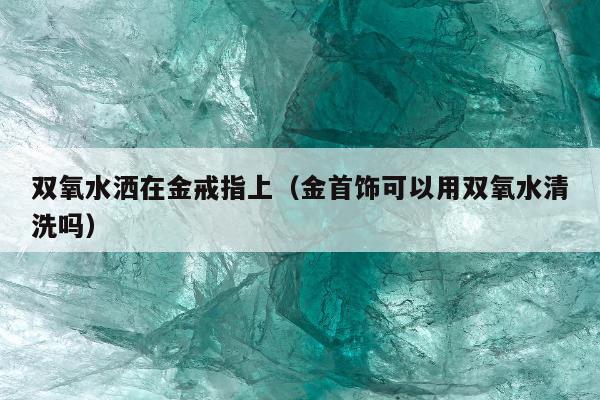 双氧水洒在金戒指上（金首饰可以用双氧水清洗吗）