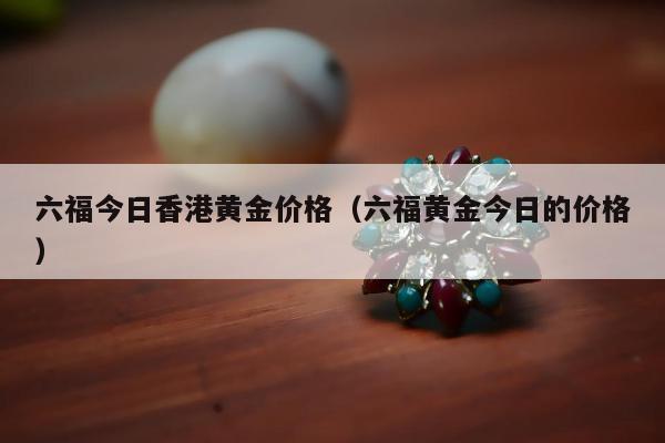 六福今日香港黄金价格（六福黄金今日的价格）