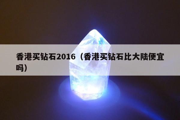 香港买钻石2016（香港买钻石比大陆便宜吗）