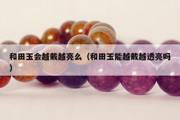 和田玉会越戴越亮么（和田玉能越戴越透亮吗）