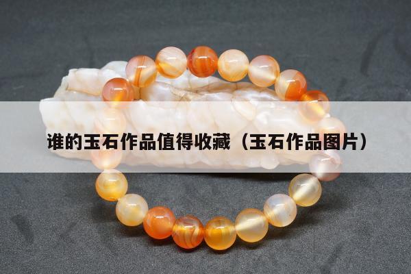 谁的玉石作品值得收藏（玉石作品图片）
