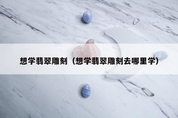 想学翡翠雕刻（想学翡翠雕刻去哪里学）
