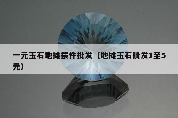 一元玉石地摊摆件批发（地摊玉石批发1至5元）