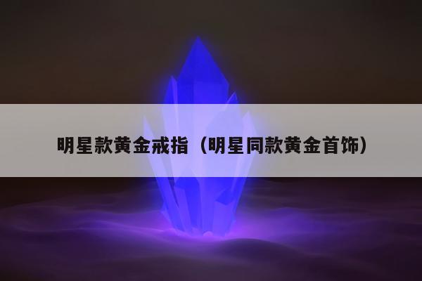明星款黄金戒指（明星同款黄金首饰）