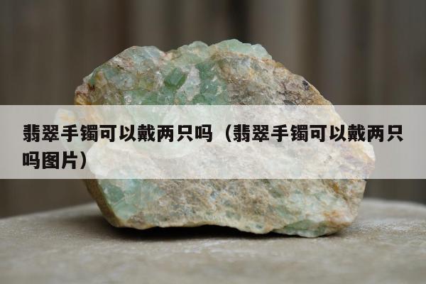 翡翠手镯可以戴两只吗（翡翠手镯可以戴两只吗图片）