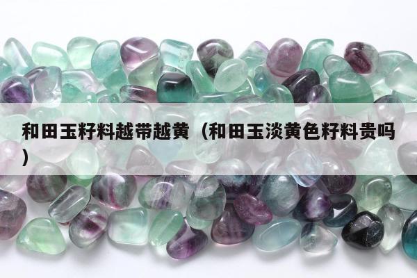 和田玉籽料越带越黄（和田玉淡黄色籽料贵吗）