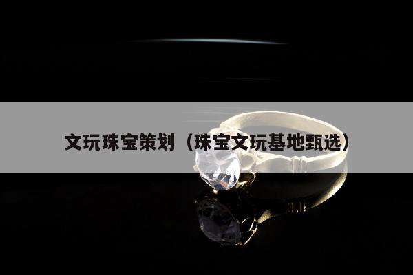 文玩珠宝策划（珠宝文玩基地甄选）
