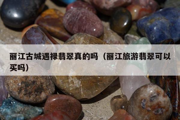 丽江古城遇禄翡翠真的吗（丽江旅游翡翠可以买吗）