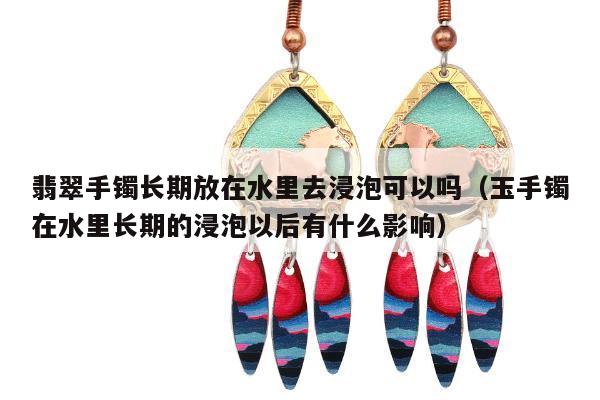 翡翠手镯长期放在水里去浸泡可以吗（玉手镯在水里长期的浸泡以后有什么影响）