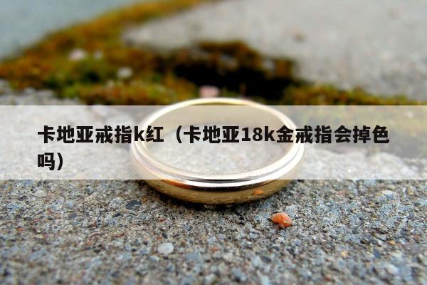 卡地亚戒指k红（卡地亚18k金戒指会掉色吗）