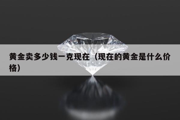 黄金卖多少钱一克现在（现在的黄金是什么价格）