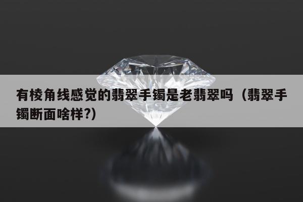 有棱角线感觉的翡翠手镯是老翡翠吗（翡翠手镯断面啥样?）