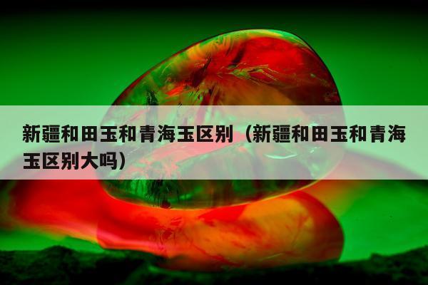 新疆和田玉和青海玉区别（新疆和田玉和青海玉区别大吗）