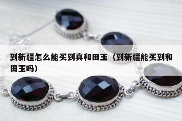 到新疆怎么能买到真和田玉（到新疆能买到和田玉吗）