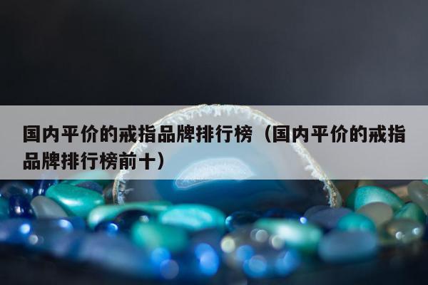 国内平价的戒指品牌排行榜（国内平价的戒指品牌排行榜前十）