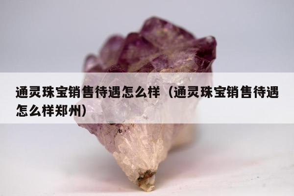 通灵珠宝销售待遇怎么样（通灵珠宝销售待遇怎么样郑州）