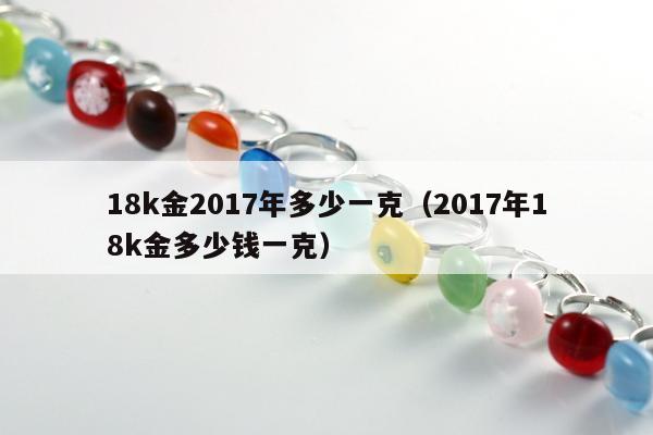 8k金2017年多少一克（2017年18k金多少钱一克）"