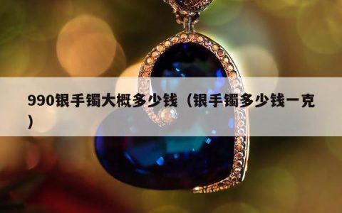 990银手镯大概多少钱（银手镯多少钱一克）