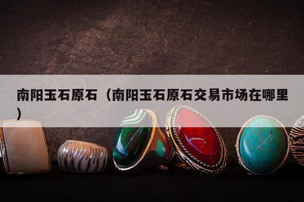 南阳玉石原石（南阳玉石原石交易市场在哪里）