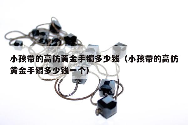 小孩带的高仿黄金手镯多少钱（小孩带的高仿黄金手镯多少钱一个）