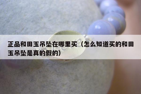 正品和田玉吊坠在哪里买（怎么知道买的和田玉吊坠是真的假的）