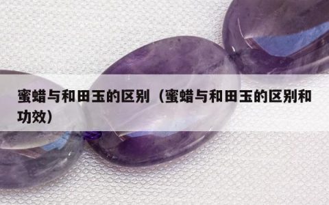 蜜蜡与和田玉的区别（蜜蜡与和田玉的区别和功效）