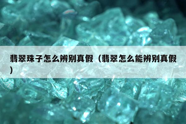 翡翠珠子怎么辨别真假（翡翠怎么能辨别真假）