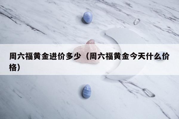 周六福黄金进价多少（周六福黄金今天什么价格）