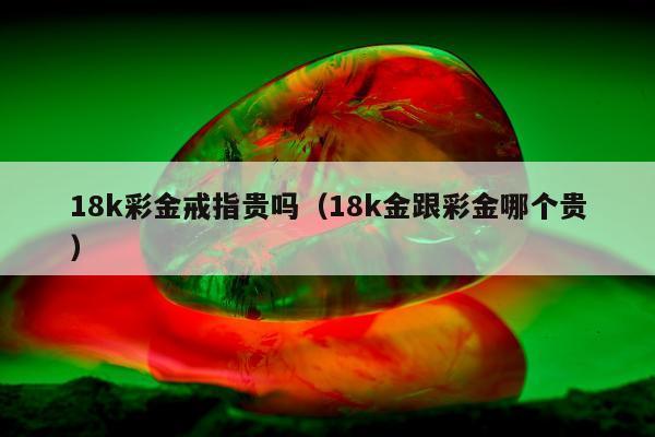 8k彩金戒指贵吗（18k金跟彩金哪个贵）"
